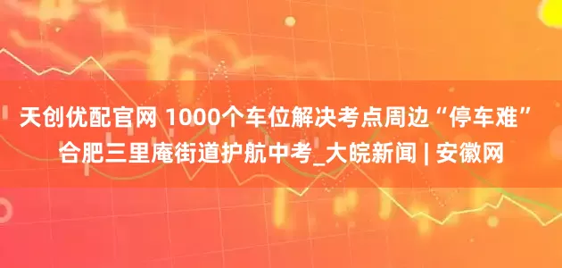 天创优配官网 1000个车位解决考点周边“停车难” 合肥三里庵街道护航中考_大皖新闻 | 安徽网