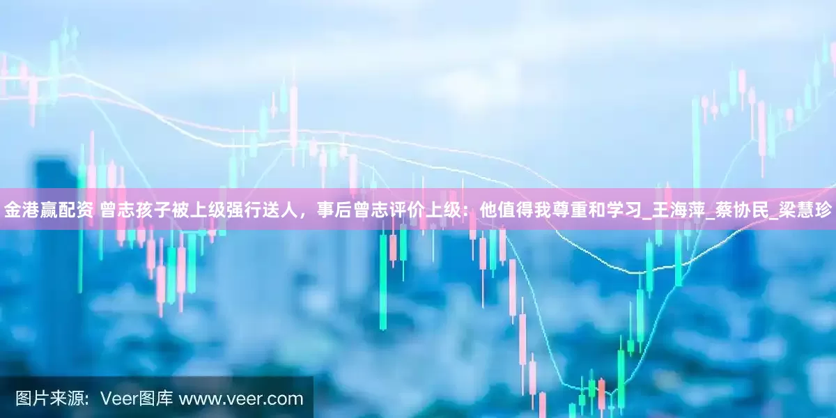 金港赢配资 曾志孩子被上级强行送人，事后曾志评价上级：他值得我尊重和学习_王海萍_蔡协民_梁慧珍