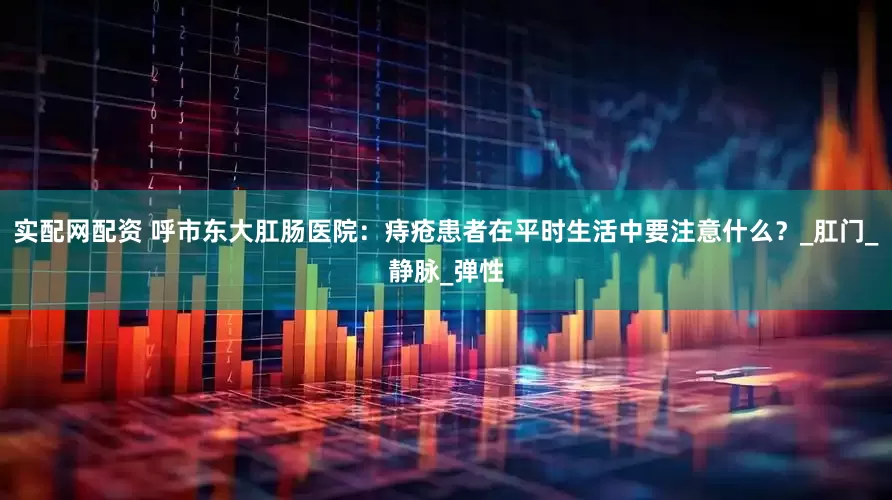 实配网配资 呼市东大肛肠医院：痔疮患者在平时生活中要注意什么？_肛门_静脉_弹性
