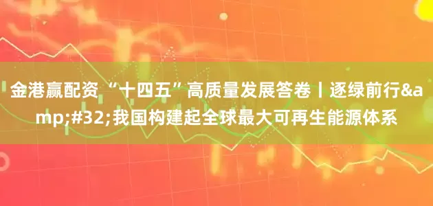 金港赢配资 “十四五”高质量发展答卷丨逐绿前行&#32;我国构建起全球最大可再生能源体系