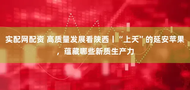 实配网配资 高质量发展看陕西丨“上天”的延安苹果，蕴藏哪些新质生产力