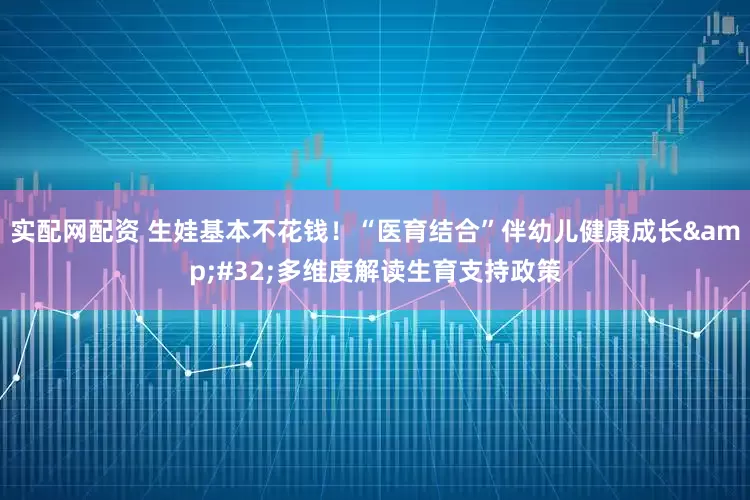 实配网配资 生娃基本不花钱！“医育结合”伴幼儿健康成长&#32;多维度解读生育支持政策
