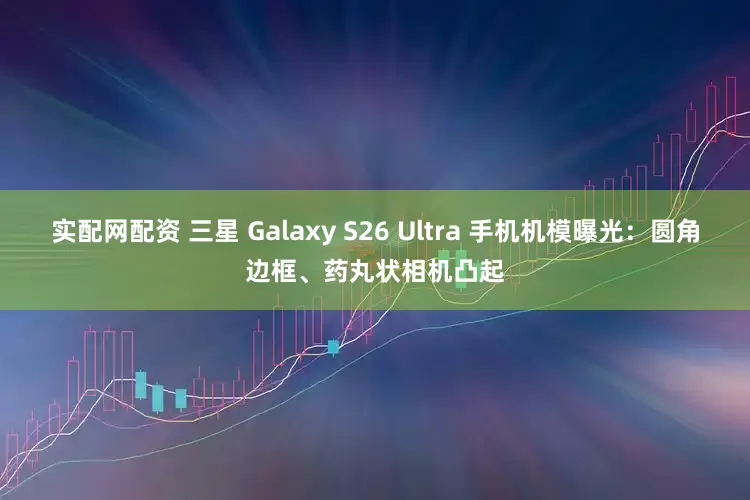 实配网配资 三星 Galaxy S26 Ultra 手机机模曝光：圆角边框、药丸状相机凸起