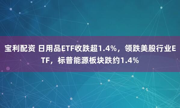 宝利配资 日用品ETF收跌超1.4%，领跌美股行业ETF，标普能源板块跌约1.4%